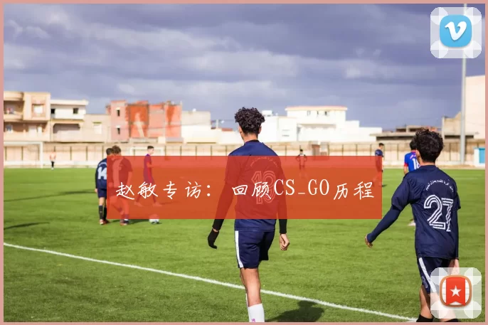 赵敏专访：回顾CS_GO历程