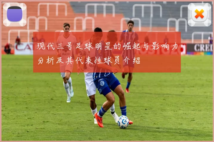 现代三号足球明星的崛起与影响力分析及其代表性球员介绍