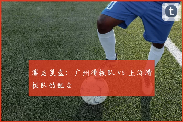 赛后复盘：广州滑板队 vs 上海滑板队的配合