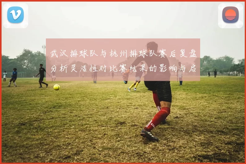武汉排球队与杭州排球队赛后复盘分析灵活性对比赛结果的影响与启示